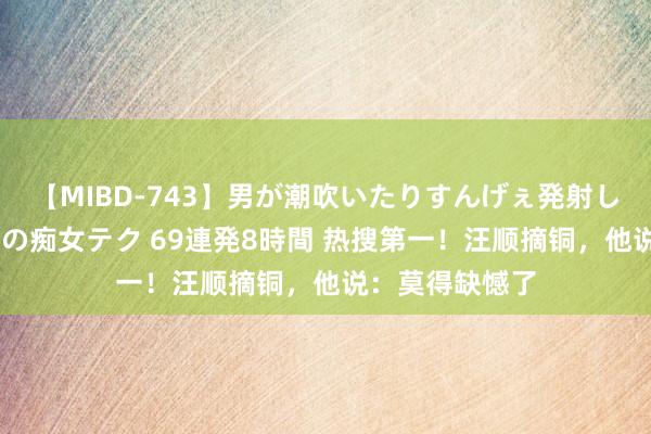 【MIBD-743】男が潮吹いたりすんげぇ発射しちゃう！ 女神の痴女テク 69連発8時間 热搜第一！汪顺摘铜，他说：莫得缺憾了