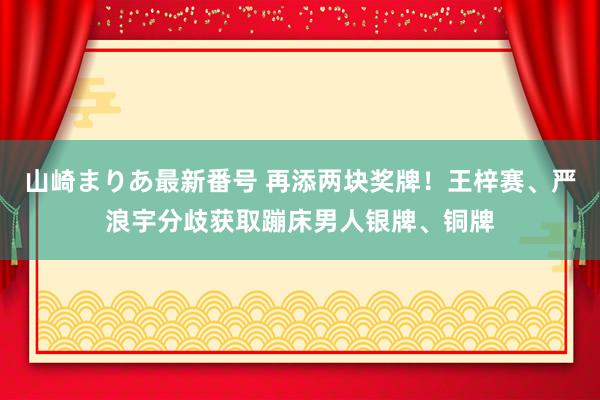 山崎まりあ最新番号 再添两块奖牌！王梓赛、严浪宇分歧获取蹦床男人银牌、铜牌