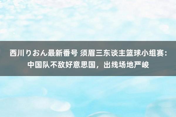 西川りおん最新番号 须眉三东谈主篮球小组赛：中国队不敌好意思国，出线场地严峻