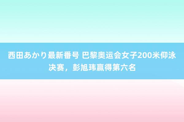 西田あかり最新番号 巴黎奥运会女子200米仰泳决赛，彭旭玮赢得第六名