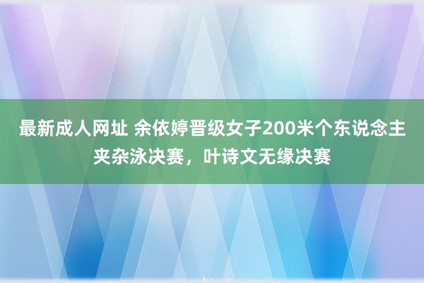 最新成人网址 余依婷晋级女子200米个东说念主夹杂泳决赛，叶诗文无缘决赛