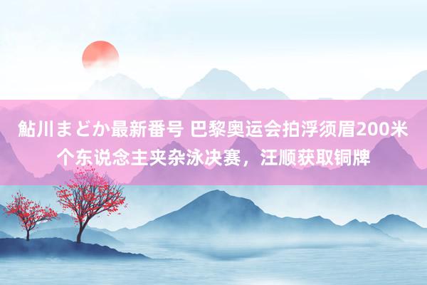 鮎川まどか最新番号 巴黎奥运会拍浮须眉200米个东说念主夹杂泳决赛，汪顺获取铜牌