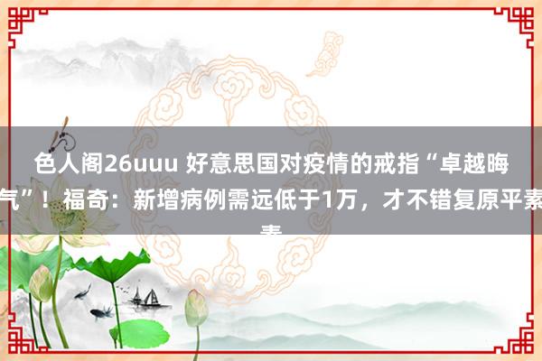 色人阁26uuu 好意思国对疫情的戒指“卓越晦气”！福奇：新增病例需远低于1万，才不错复原平素