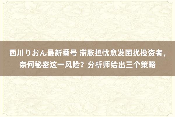 西川りおん最新番号 滞胀担忧愈发困扰投资者，奈何秘密这一风险？分析师给出三个策略