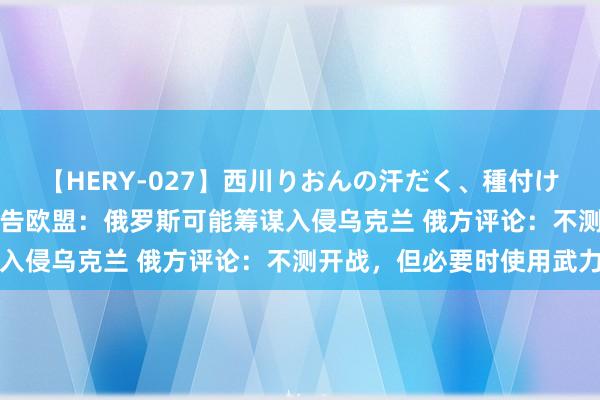 【HERY-027】西川りおんの汗だく、種付け、ガチSEX 好意思国警告欧盟：俄罗斯可能筹谋入侵乌克兰 俄方评论：不测开战，但必要时使用武力