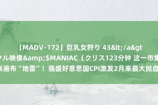 【MADV-172】巨乳女狩り 43</a>2010-11-05クリスタル映像&$MANIAC（クリス123分钟 这一市集遍布“地雷”！强盛好意思国CPI激发2月来最大抛盘 危急进度达到疫情爆发来最高