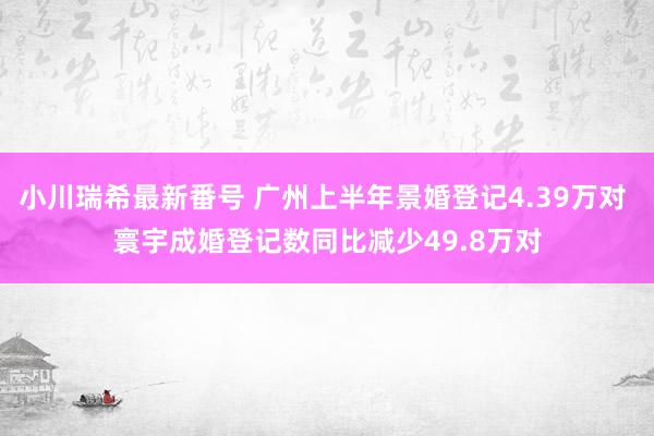 小川瑞希最新番号 广州上半年景婚登记4.39万对 寰宇成婚登记数同比减少49.8万对