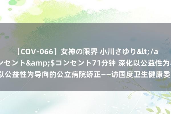 【COV-066】女神の限界 小川さゆり</a>2010-01-25コンセント&$コンセント71分钟 深化以公益性为导向的公立病院矫正——访国度卫生健康委党组布告、主任雷波澜