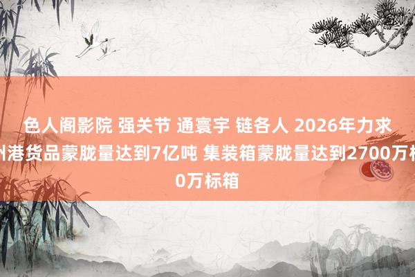 色人阁影院 强关节 通寰宇 链各人 2026年力求广州港货品蒙胧量达到7亿吨 集装箱蒙胧量达到2700万标箱