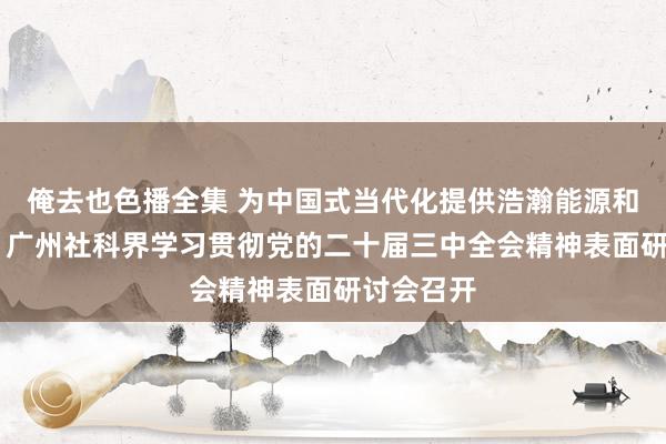 俺去也色播全集 为中国式当代化提供浩瀚能源和轨制保险 广州社科界学习贯彻党的二十届三中全会精神表面研讨会召开