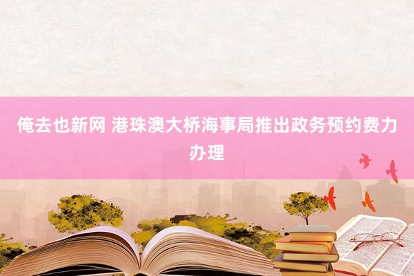 俺去也新网 港珠澳大桥海事局推出政务预约费力办理