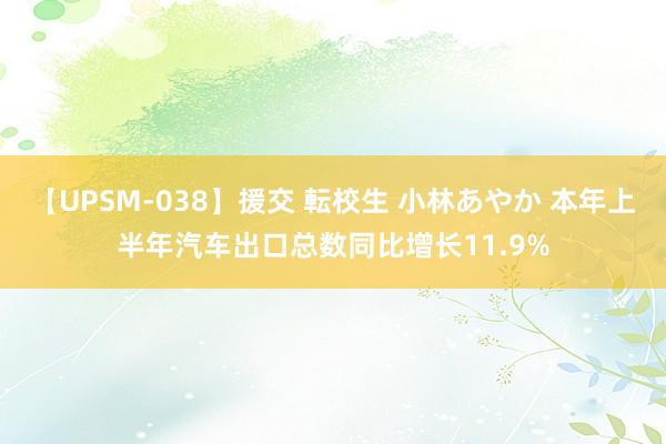 【UPSM-038】援交 転校生 小林あやか 本年上半年汽车出口总数同比增长11.9%