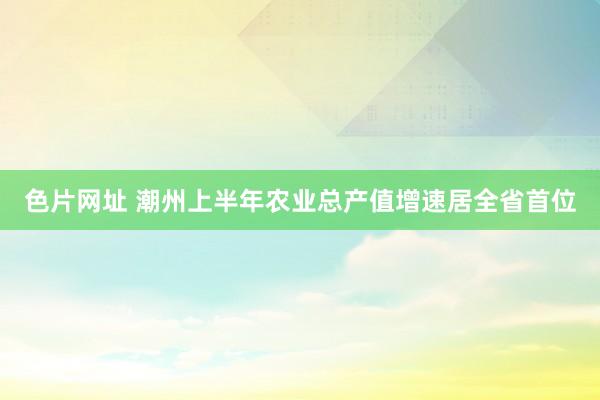 色片网址 潮州上半年农业总产值增速居全省首位