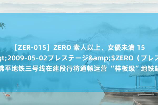 【ZER-015】ZERO 素人以上、女優未満 15 AYAKA</a>2009-05-02プレステージ&$ZERO（プレステージ208分钟 佛平地铁三号线在建段行将通畅运营 “样板级”地铁站加快佛山文商旅会通 禅城城北将迈入“地铁时间”