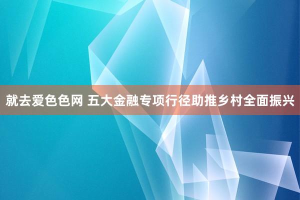 就去爱色色网 五大金融专项行径助推乡村全面振兴