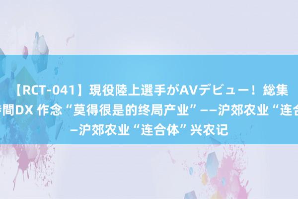 【RCT-041】現役陸上選手がAVデビュー！総集編 3種目4時間DX 作念“莫得很是的终局产业”——沪郊农业“连合体”兴农记