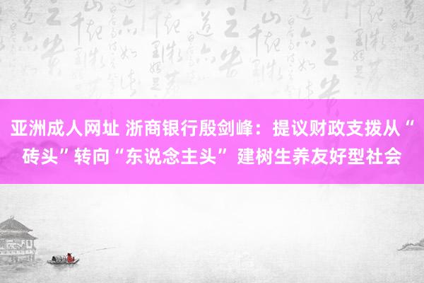 亚洲成人网址 浙商银行殷剑峰：提议财政支拨从“砖头”转向“东说念主头” 建树生养友好型社会