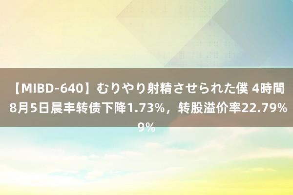 【MIBD-640】むりやり射精させられた僕 4時間 8月5日晨丰转债下降1.73%，转股溢价率22.79%