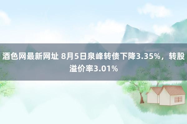 酒色网最新网址 8月5日泉峰转债下降3.35%，转股溢价率3.01%