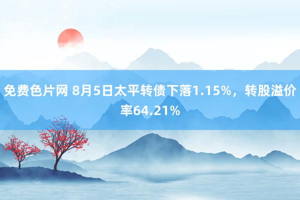 免费色片网 8月5日太平转债下落1.15%，转股溢价率64.21%