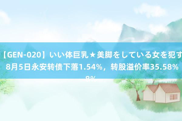 【GEN-020】いい体巨乳★美脚をしている女を犯す 8月5日永安转债下落1.54%，转股溢价率35.58%