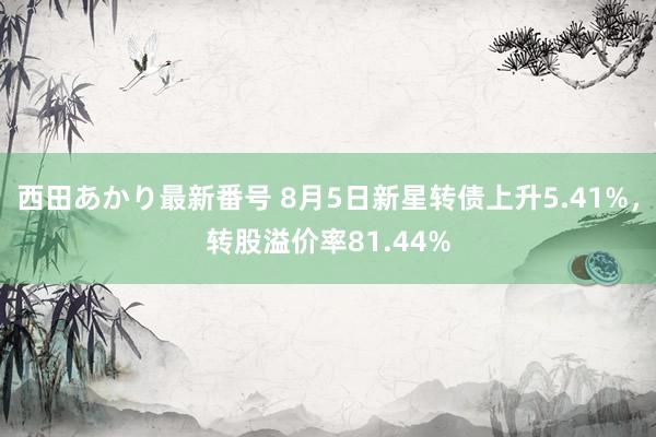 西田あかり最新番号 8月5日新星转债上升5.41%，转股溢价率81.44%