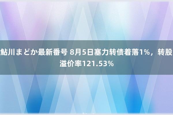 鮎川まどか最新番号 8月5日塞力转债着落1%，转股溢价率121.53%