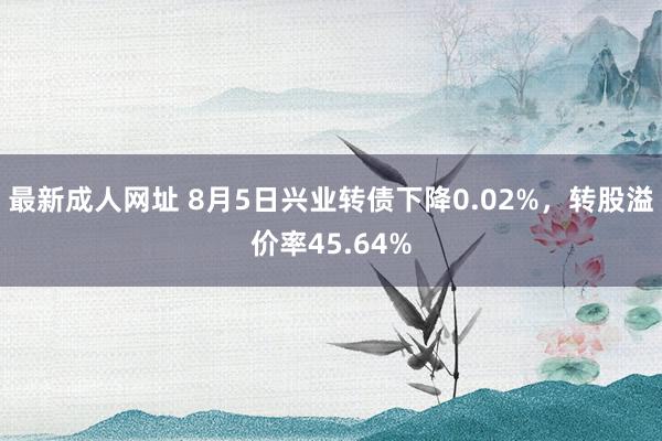 最新成人网址 8月5日兴业转债下降0.02%，转股溢价率45.64%