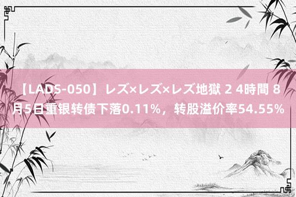 【LADS-050】レズ×レズ×レズ地獄 2 4時間 8月5日重银转债下落0.11%，转股溢价率54.55%