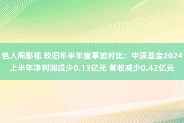 色人阁影视 较旧年半年度事迹对比：中原基金2024上半年净利润减少0.13亿元 营收减少0.42亿元