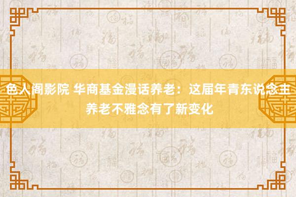 色人阁影院 华商基金漫话养老：这届年青东说念主 养老不雅念有了新变化