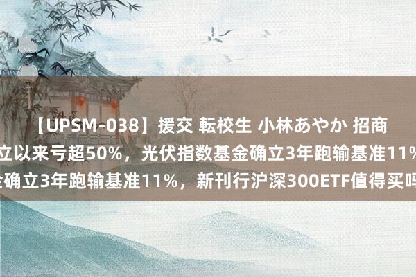 【UPSM-038】援交 転校生 小林あやか 招商基金旗下8只指数基金确立以来亏超50%，光伏指数基金确立3年跑输基准11%，新刊行沪深300ETF值得买吗？