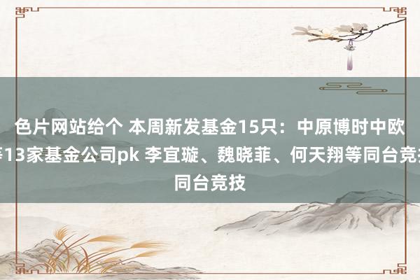 色片网站给个 本周新发基金15只：中原博时中欧等13家基金公司pk 李宜璇、魏晓菲、何天翔等同台竞技