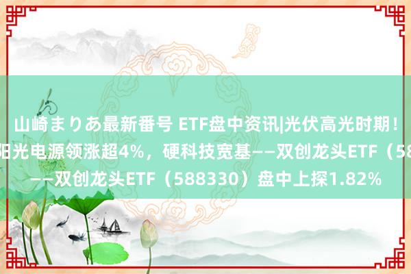 山崎まりあ最新番号 ETF盘中资讯|光伏高光时期！“碳排放双控”来了，阳光电源领涨超4%，硬科技宽基——双创龙头ETF（588330）盘中上探1.82%