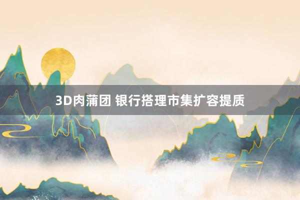 3D肉蒲团 银行搭理市集扩容提质