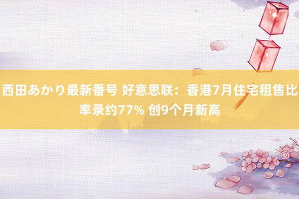 西田あかり最新番号 好意思联：香港7月住宅租售比率录约77% 创9个月新高