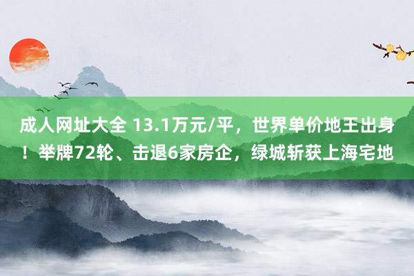 成人网址大全 13.1万元/平，世界单价地王出身！举牌72轮、击退6家房企，绿城斩获上海宅地