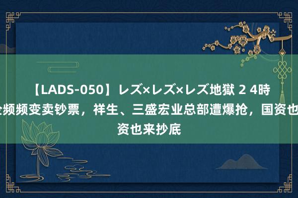 【LADS-050】レズ×レズ×レズ地獄 2 4時間 房企频频变卖钞票，祥生、三盛宏业总部遭爆抢，国资也来抄底