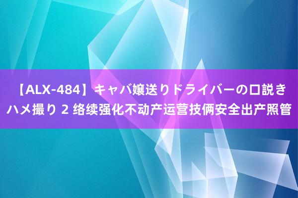 【ALX-484】キャバ嬢送りドライバーの口説きハメ撮り 2 络续强化不动产运营技俩安全出产照管