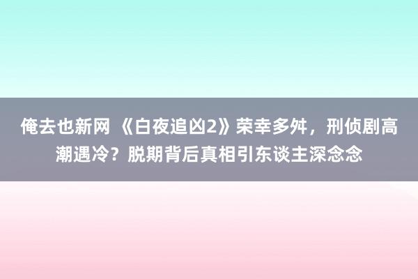 俺去也新网 《白夜追凶2》荣幸多舛，刑侦剧高潮遇冷？脱期背后真相引东谈主深念念