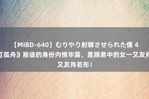 【MIBD-640】むりやり射精させられた僕 4時間 《孤舟》叛徒的身份内情毕露，是顾易中的女一又友肖若彤！