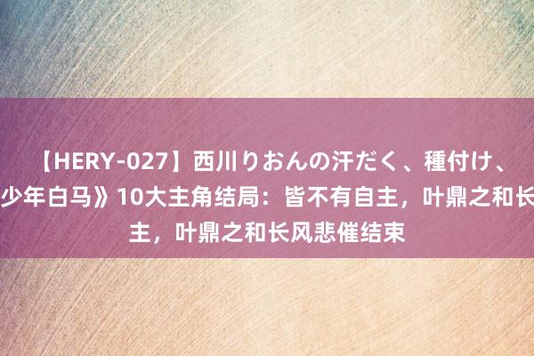 【HERY-027】西川りおんの汗だく、種付け、ガチSEX 《少年白马》10大主角结局：皆不有自主，叶鼎之和长风悲催结束