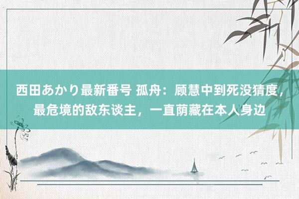 西田あかり最新番号 孤舟：顾慧中到死没猜度，最危境的敌东谈主，一直荫藏在本人身边