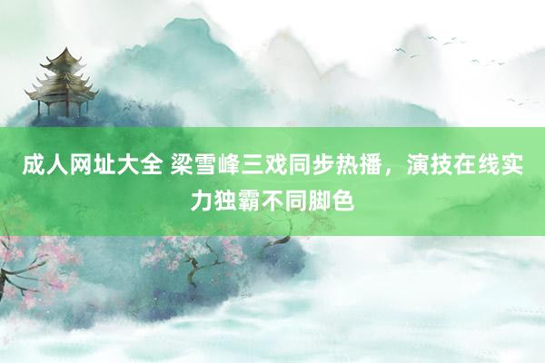 成人网址大全 梁雪峰三戏同步热播，演技在线实力独霸不同脚色