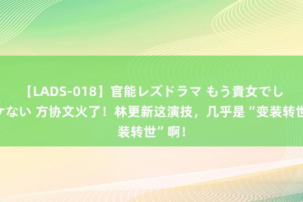 【LADS-018】官能レズドラマ もう貴女でしかイケない 方协文火了！林更新这演技，几乎是“变装转世”啊！