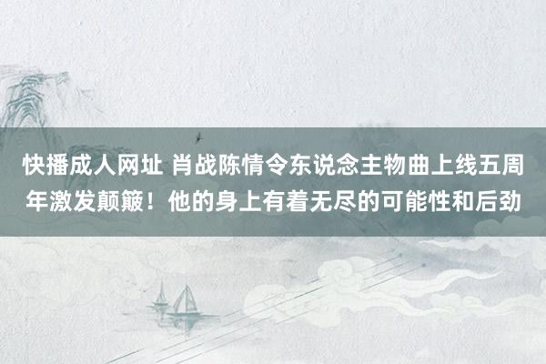 快播成人网址 肖战陈情令东说念主物曲上线五周年激发颠簸！他的身上有着无尽的可能性和后劲