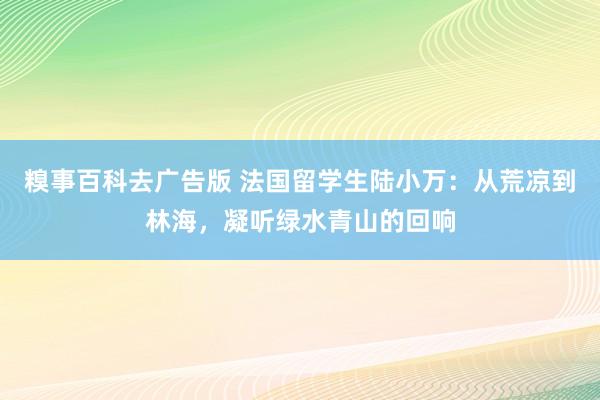 糗事百科去广告版 法国留学生陆小万：从荒凉到林海，凝听绿水青山的回响