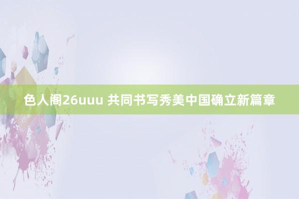 色人阁26uuu 共同书写秀美中国确立新篇章