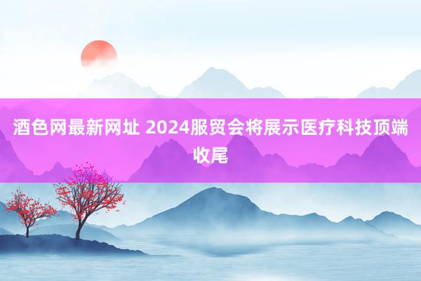 酒色网最新网址 2024服贸会将展示医疗科技顶端收尾