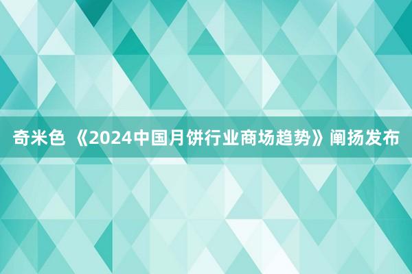 奇米色 《2024中国月饼行业商场趋势》阐扬发布